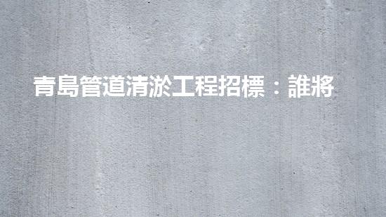 青島管道清淤工程招標：誰將成為這場城市排水之戰(zhàn)的勝利者？ - 副本
